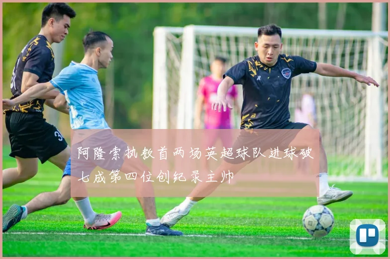 阿隆索执教首两场英超球队进球破七成第四位创纪录主帅