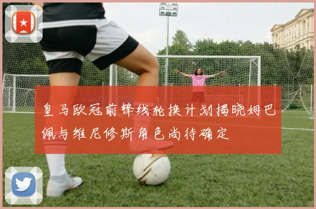 皇马欧冠前锋线轮换计划揭晓姆巴佩与维尼修斯角色尚待确定