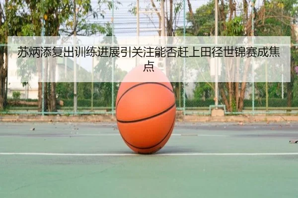 苏炳添复出训练进展引关注能否赶上田径世锦赛成焦点