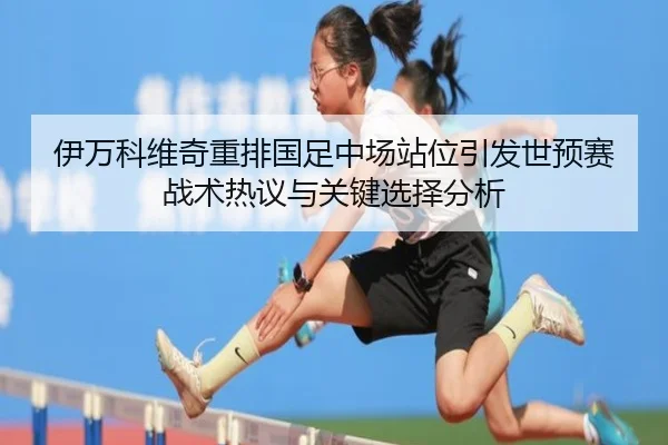 伊万科维奇重排国足中场站位引发世预赛战术热议与关键选择分析