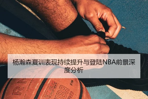 杨瀚森夏训表现持续提升与登陆NBA前景深度分析
