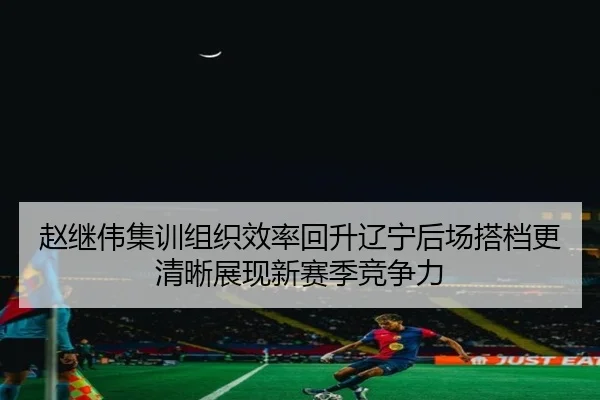 赵继伟集训组织效率回升辽宁后场搭档更清晰展现新赛季竞争力